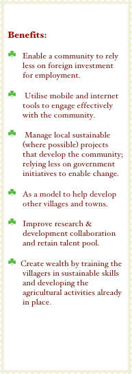 

Benefits:

￼   Enable a community to rely less on foreign investment for employment.

￼    Utilise mobile and internet tools to engage effectively with the community.

￼    Manage local sustainable (where possible) projects that develop the community; relying less on government initiatives to enable change.

￼   As a model to help develop other villages and towns.

￼   Improve research & development collaboration and retain talent pool.

￼  Create wealth by training the villagers in sustainable skills and developing the agricultural activities already in place.